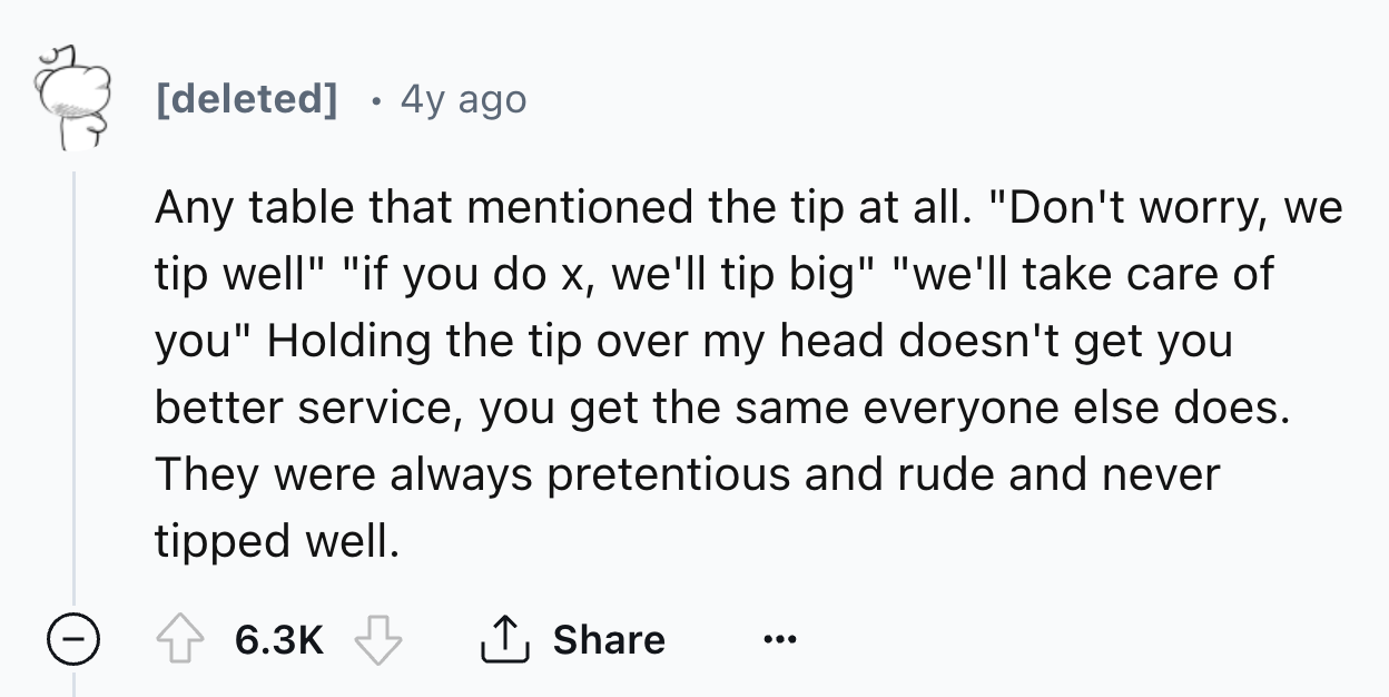 number - deleted 4y ago Any table that mentioned the tip at all. "Don't worry, we tip well" "if you do x, we'll tip big" "we'll take care of you" Holding the tip over my head doesn't get you better service, you get the same everyone else does. They were a